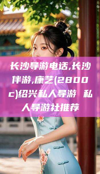 葫芦岛长沙导游电话,长沙伴游,康艺(2800c)绍兴私人导游 私人导游社推荐