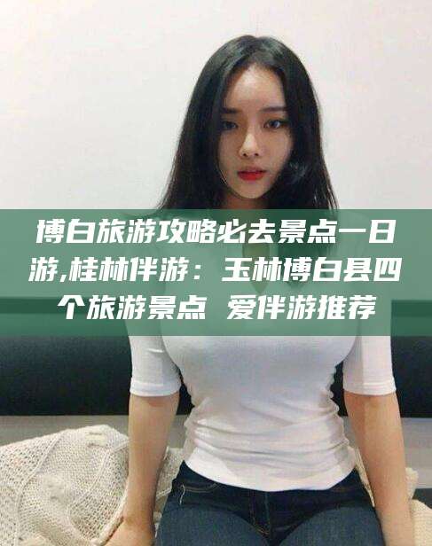 葫芦岛博白旅游攻略必去景点一日游,桂林伴游：玉林博白县四个旅游景点 爱伴游推荐