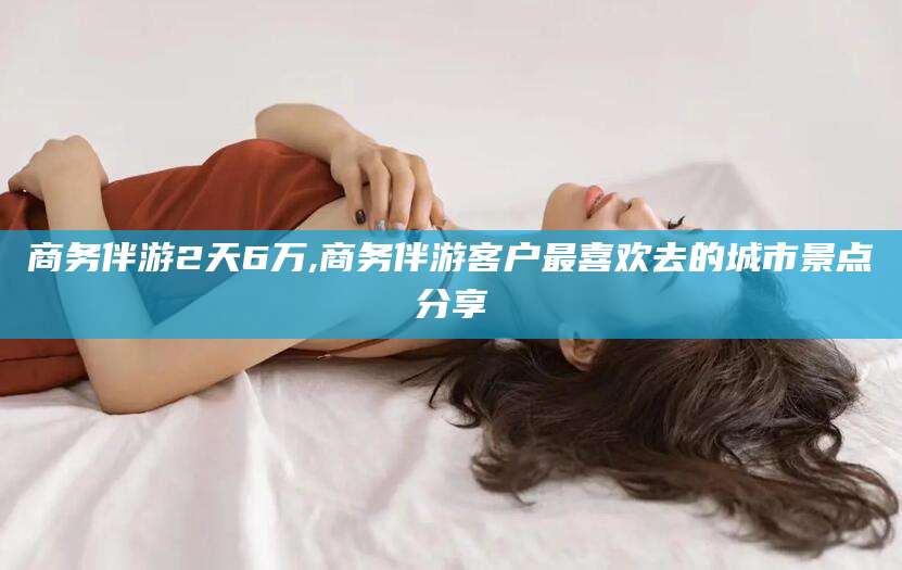 葫芦岛商务伴游2天6万,商务伴游客户最喜欢去的城市景点分享