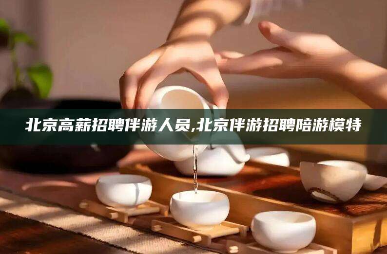 葫芦岛北京高薪招聘伴游人员,北京伴游招聘陪游模特