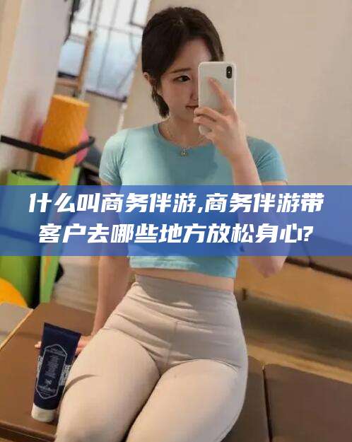 葫芦岛什么叫商务伴游,商务伴游带客户去哪些地方放松身心?