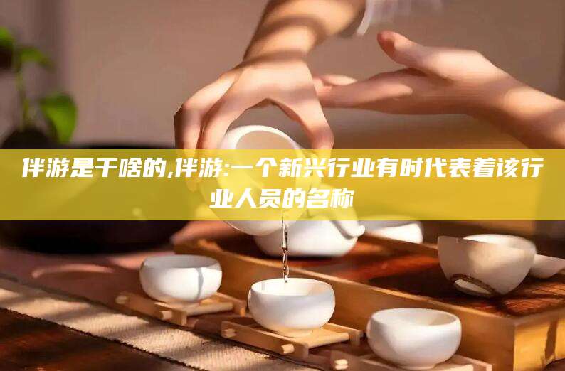 葫芦岛伴游是干啥的,伴游:一个新兴行业有时代表着该行业人员的名称