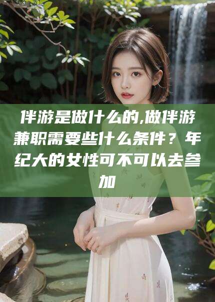 葫芦岛伴游是做什么的,做伴游兼职需要些什么条件？年纪大的女性可不可以去参加