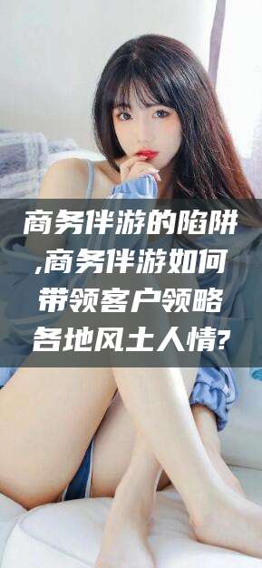 葫芦岛商务伴游的陷阱,商务伴游如何带领客户领略各地风土人情?