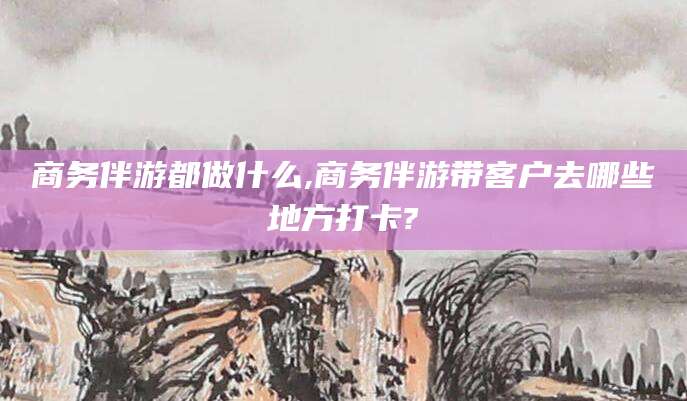 葫芦岛商务伴游都做什么,商务伴游带客户去哪些地方打卡?