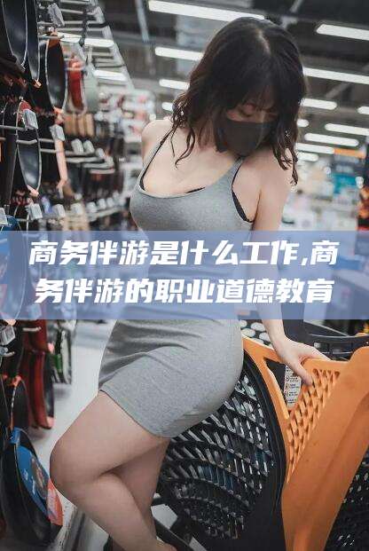 葫芦岛商务伴游是什么工作,商务伴游的职业道德教育