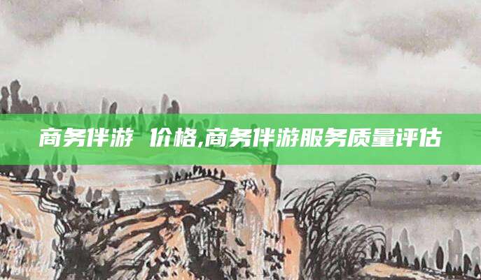 葫芦岛商务伴游 价格,商务伴游服务质量评估
