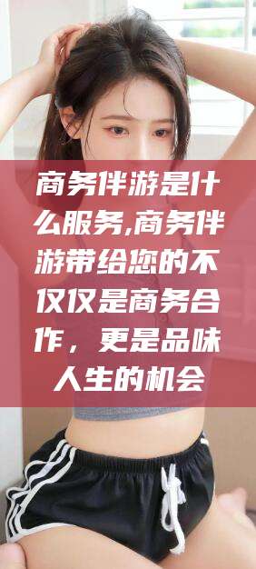 葫芦岛商务伴游是什么服务,商务伴游带给您的不仅仅是商务合作，更是品味人生的机会