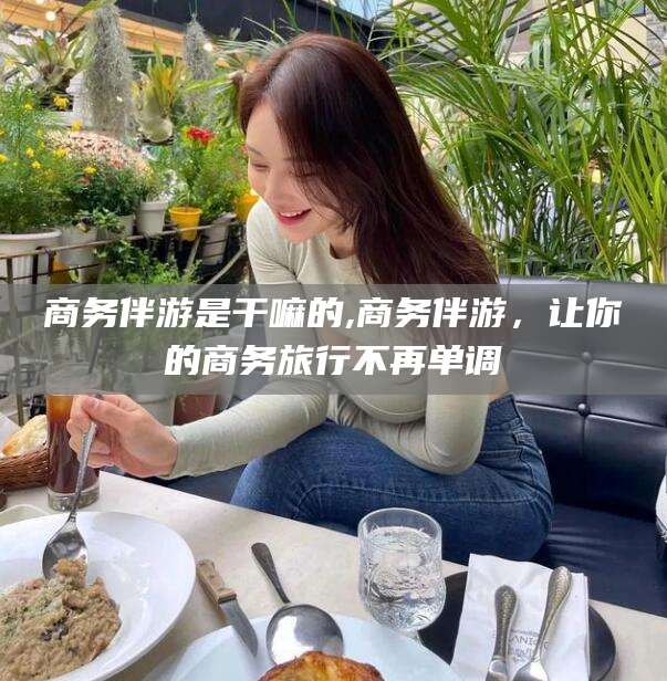 葫芦岛商务伴游是干嘛的,商务伴游，让你的商务旅行不再单调