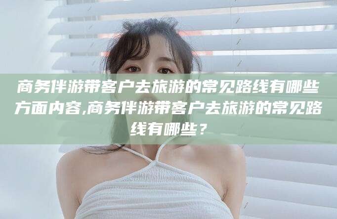 葫芦岛商务伴游带客户去旅游的常见路线有哪些方面内容,商务伴游带客户去旅游的常见路线有哪些？