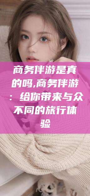 葫芦岛商务伴游是真的吗,商务伴游：给你带来与众不同的旅行体验