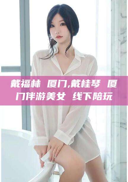 葫芦岛戴福林 厦门,戴桂琴 厦门伴游美女 线下陪玩