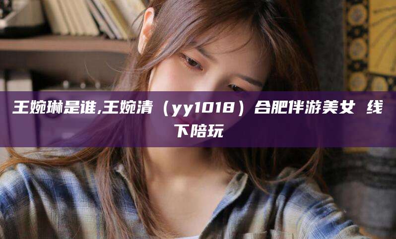 葫芦岛王婉琳是谁,王婉清（yy1018）合肥伴游美女 线下陪玩