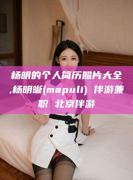 葫芦岛杨明的个人简历照片大全,杨明晰(mapuli) 伴游兼职 北京伴游