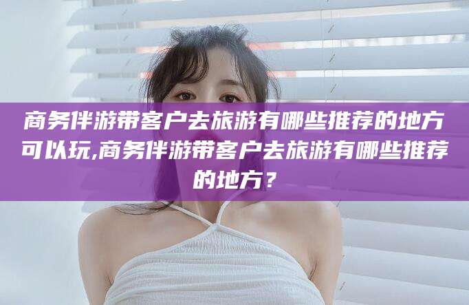 葫芦岛商务伴游带客户去旅游有哪些推荐的地方可以玩,商务伴游带客户去旅游有哪些推荐的地方？