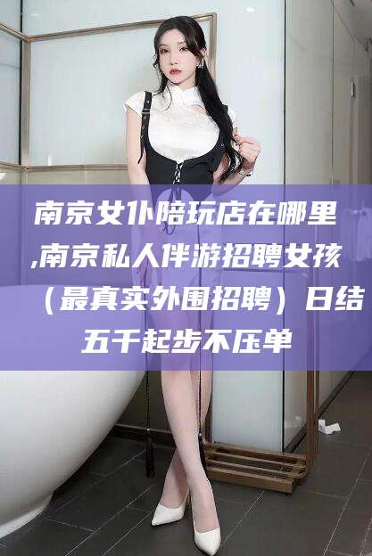 葫芦岛南京女仆陪玩店在哪里,南京私人伴游招聘女孩（最真实外围招聘）日结五千起步不压单