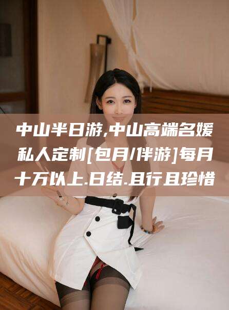 葫芦岛中山半日游,中山高端名媛私人定制[包月/伴游]每月十万以上.日结.且行且珍惜