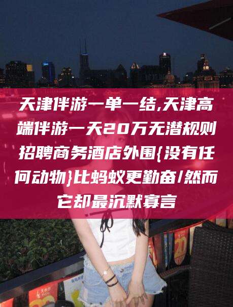 葫芦岛天津伴游一单一结,天津高端伴游一天20万无潜规则招聘商务酒店外围{没有任何动物}比蚂蚁更勤奋/然而它却最沉默寡言