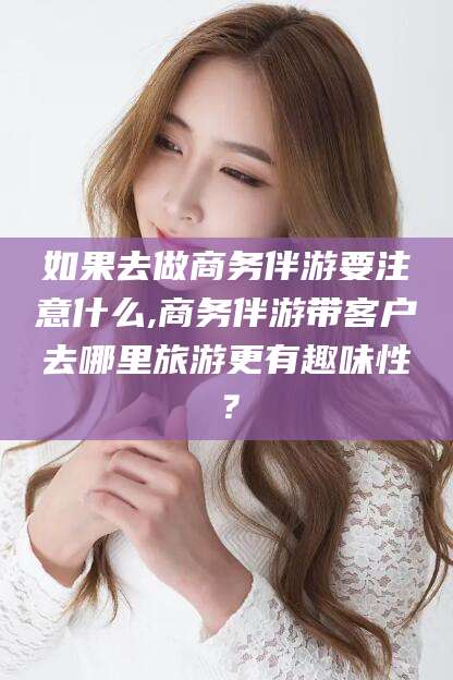 葫芦岛如果去做商务伴游要注意什么,商务伴游带客户去哪里旅游更有趣味性？
