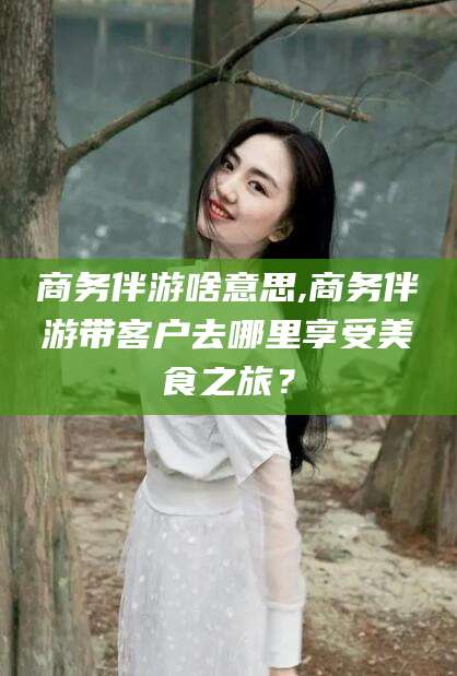 葫芦岛商务伴游啥意思,商务伴游带客户去哪里享受美食之旅？