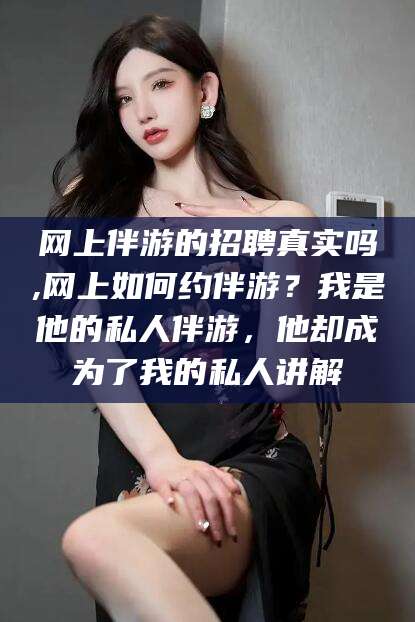 葫芦岛网上伴游的招聘真实吗,网上如何约伴游？我是他的私人伴游，他却成为了我的私人讲解