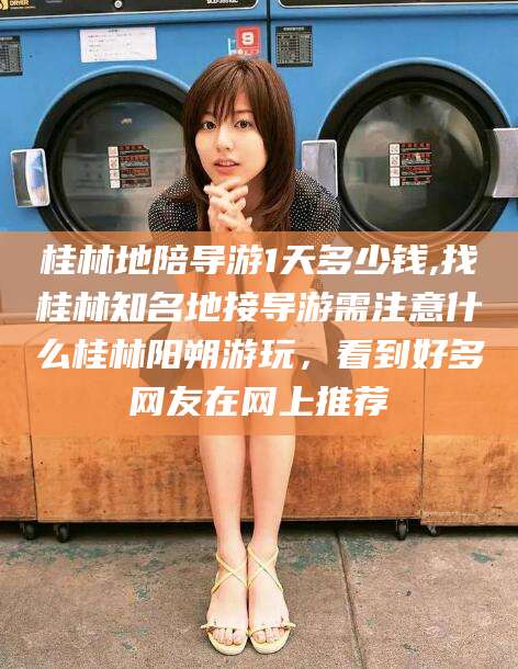 葫芦岛桂林地陪导游1天多少钱,找桂林知名地接导游需注意什么桂林阳朔游玩，看到好多网友在网上推荐