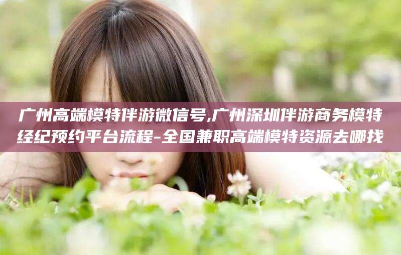 葫芦岛广州高端模特伴游微信号,广州深圳伴游商务模特经纪预约平台流程-全国兼职高端模特资源去哪找