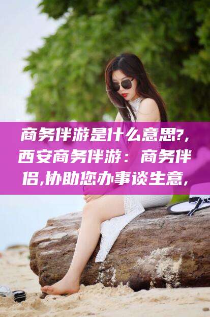 葫芦岛商务伴游是什么意思?,西安商务伴游：商务伴侣,协助您办事谈生意,