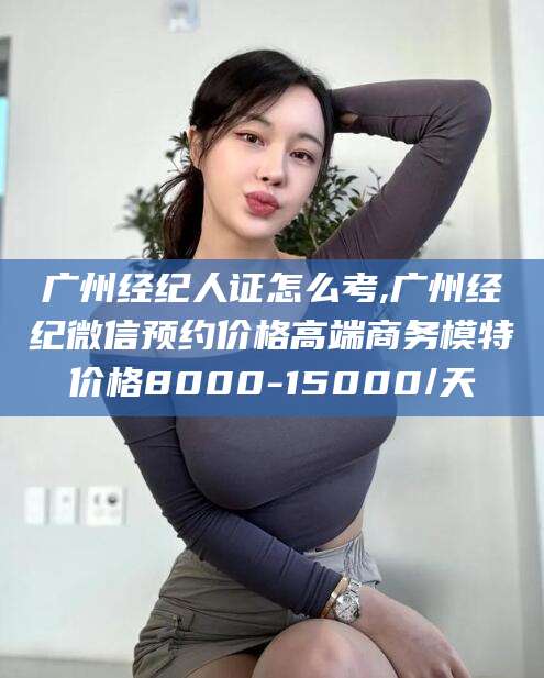 葫芦岛广州经纪人证怎么考,广州经纪微信预约价格高端商务模特价格8000-15000/天