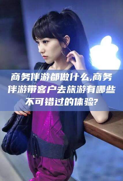 葫芦岛商务伴游都做什么,商务伴游带客户去旅游有哪些不可错过的体验?