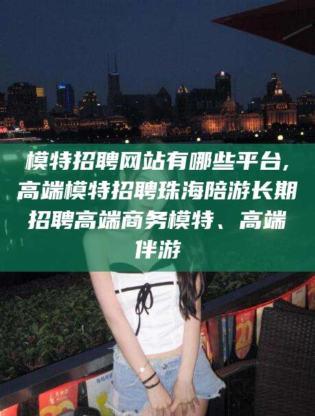 葫芦岛模特招聘网站有哪些平台,高端模特招聘珠海陪游长期招聘高端商务模特、高端伴游