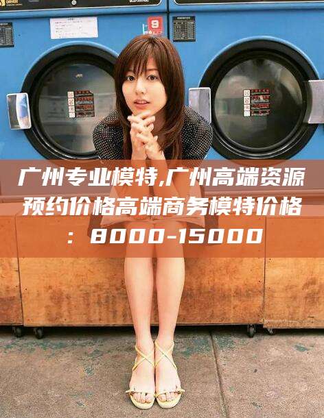 葫芦岛广州专业模特,广州高端资源预约价格高端商务模特价格：8000-15000