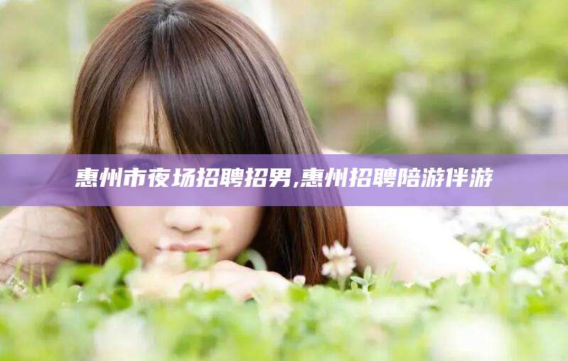 葫芦岛惠州市夜场招聘招男,惠州招聘陪游伴游