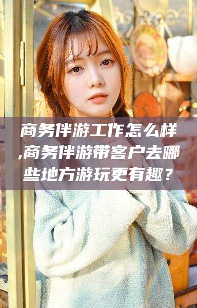 葫芦岛商务伴游工作怎么样,商务伴游带客户去哪些地方游玩更有趣？