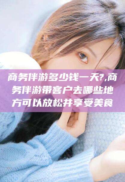 葫芦岛商务伴游多少钱一天?,商务伴游带客户去哪些地方可以放松并享受美食