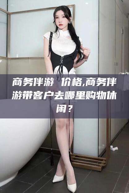葫芦岛商务伴游 价格,商务伴游带客户去哪里购物休闲？