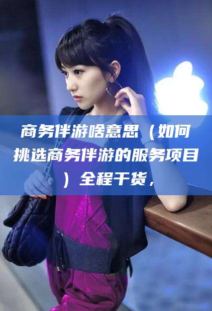葫芦岛商务伴游啥意思（如何挑选商务伴游的服务项目）全程干货，