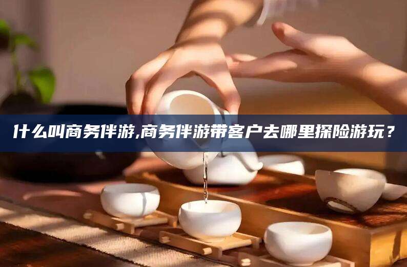葫芦岛什么叫商务伴游,商务伴游带客户去哪里探险游玩？
