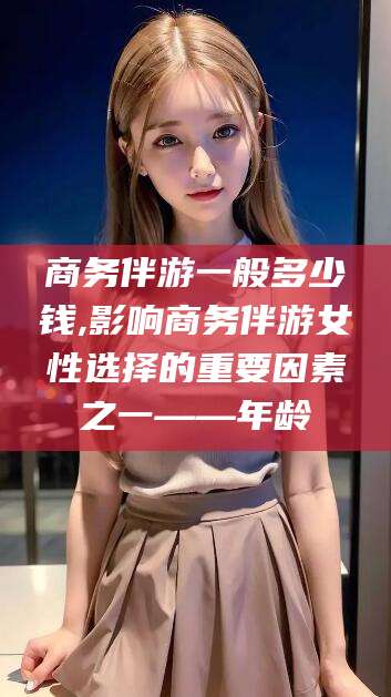 葫芦岛商务伴游一般多少钱,影响商务伴游女性选择的重要因素之一——年龄