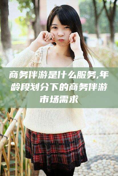 葫芦岛商务伴游是什么服务,年龄段划分下的商务伴游市场需求
