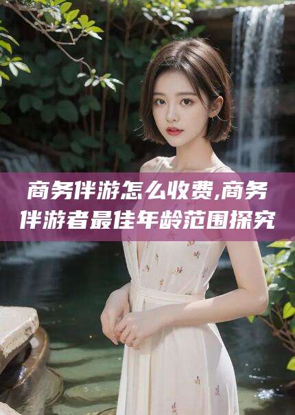 葫芦岛商务伴游怎么收费,商务伴游者最佳年龄范围探究