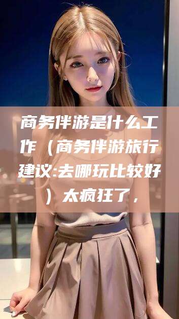 葫芦岛商务伴游是什么工作（商务伴游旅行建议:去哪玩比较好）太疯狂了，