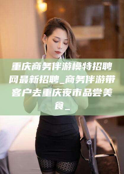葫芦岛重庆商务伴游模特招聘网最新招聘_商务伴游带客户去重庆夜市品尝美食_