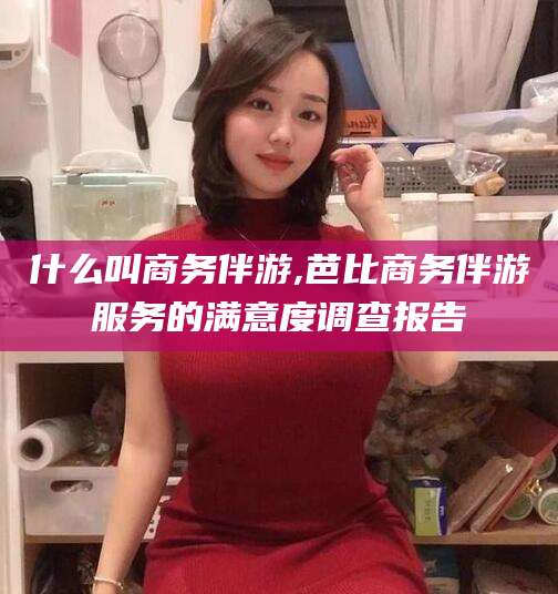 葫芦岛什么叫商务伴游,芭比商务伴游服务的满意度调查报告