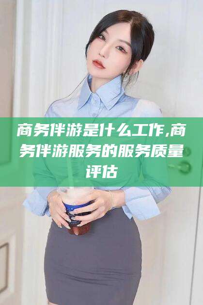 葫芦岛商务伴游是什么工作,商务伴游服务的服务质量评估