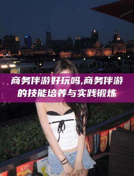 葫芦岛商务伴游好玩吗,商务伴游的技能培养与实践锻炼