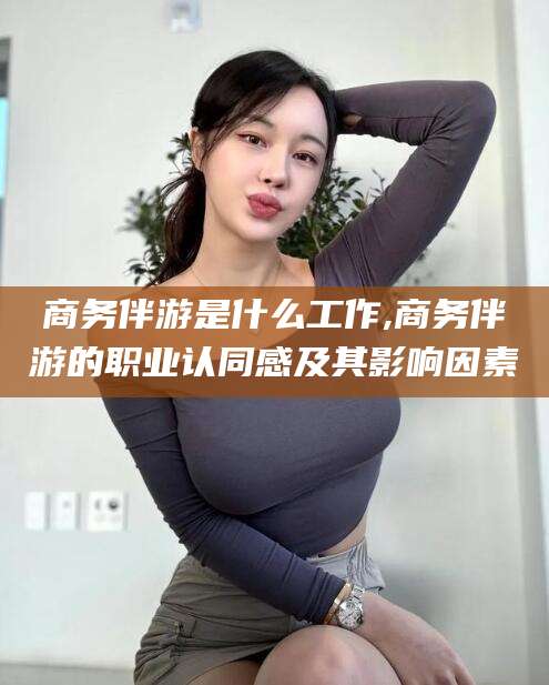 葫芦岛商务伴游是什么工作,商务伴游的职业认同感及其影响因素