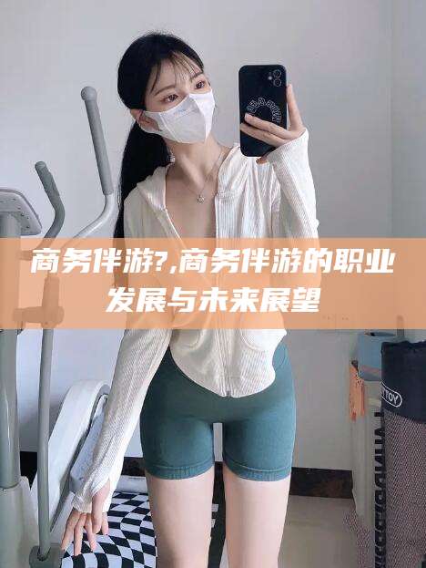 葫芦岛商务伴游?,商务伴游的职业发展与未来展望