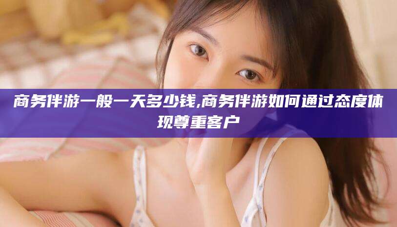葫芦岛商务伴游一般一天多少钱,商务伴游如何通过态度体现尊重客户