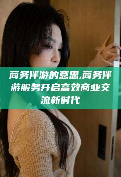 葫芦岛商务伴游的意思,商务伴游服务开启高效商业交流新时代